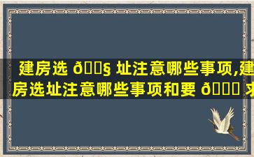 建房选 🐧 址注意哪些事项,建房选址注意哪些事项和要 🍀 求